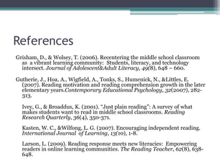ReferencesGrisham, D., & Wolsey, T. (2006). Recentering the middle school classroom as  a vibrant learning community:  Students, literacy, and technology intersect. Journal of Adolescent & Adult Literacy, 49(8), 648 – 660.Gutherie, J., Hoa, A., Wigfield, A., Tonks, S., Humenick, N., & Littles, E. (2007). Reading motivation and reading comprehension growth in the later elementary years.Contemporary Educational Psychology, 32(2007), 282-313.Ivey, G., & Broaddus, K. (2001). “Just plain reading”: A survey of what makes students want to read in middle school classrooms. Reading Research Quarterly, 36(4), 350-371.Kasten, W. C., & Wilfong, L. G. (2007). Encouraging independent reading. International Journal  of Learning, 13(10), 1-8.Larson, L. (2009). Reading response meets new literacies:  Empowering readers in online learning communities. The Reading Teacher, 62(8), 638-648.