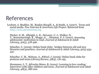 ReferencesLenhart, A. Madden, M., Rankin Macgill, A., & Smith, A. (2007).  Teens and social media. Pew Internet & American Life Project. Retrieved from http://www.pewinternet.org	Pitcher, S. M., Albright, L. K., DeLaney, C. J., Walker, N. T., Seunarinesingh, K., Mogge, S., ...Dunston, P. J. (2007). Assessing adolescents’ motivation to read. Journal of Adolescent & Adult Literacy, 50(5), 378-396.Scharber, C. (2009). Online book clubs:  bridges between old and new literacies and practices. Journal of Adolescent & Adult Literacy, 52(5) 433-437.Scharber, C. M., Melrose, A., & Wurl, J. (2009). Online book clubs for preteens and teens.Library Review, 58(3), 176-195.Strommen, L. T., & Fowles Mates, B. (2004). Learning to love reading: Interviews with older children and teens. Journal of Adolescent and Adult Literacy, 48(3), 188-200.