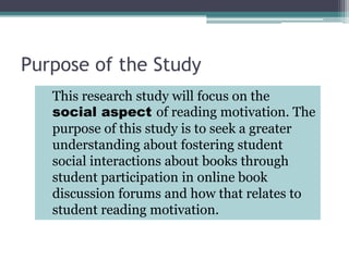 Purpose of the Study	This research study will focus on the social aspect of reading motivation. The purpose of this study is to seek a greater understanding about fostering student social interactions about books through student participation in online book discussion forums and how that relates to student reading motivation.