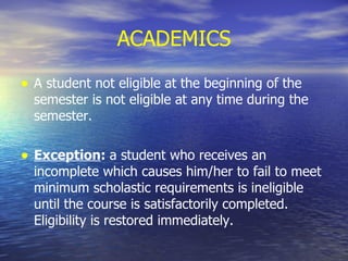 ACADEMICS A student not eligible at the beginning of the semester is not eligible at any time during the semester. Exception :  a student who receives an incomplete which causes him/her to fail to meet minimum scholastic requirements is ineligible until the course is satisfactorily completed.  Eligibility is restored immediately. 