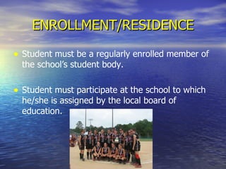 ENROLLMENT/RESIDENCE Student must be a regularly enrolled member of the school’s student body. Student must participate at the school to which he/she is assigned by the local board of education. 