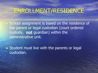 ENROLLMENT/RESIDENCE School assignment is based on the residence of the parent or legal custodian (court ordered custody,  not  guardian) within the administrative unit. Student must live with the parents or legal custodian. 