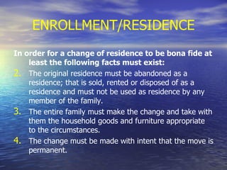 ENROLLMENT/RESIDENCE In order for a change of residence to be bona fide at least the following facts must exist: The original residence must be abandoned as a residence; that is sold, rented or disposed of as a residence and must not be used as residence by any member of the family. The entire family must make the change and take with them the household goods and furniture appropriate to the circumstances. The change must be made with intent that the move is permanent. 
