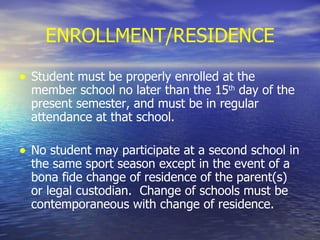 ENROLLMENT/RESIDENCE Student must be properly enrolled at the member school no later than the 15 th  day of the present semester, and must be in regular attendance at that school. No student may participate at a second school in the same sport season except in the event of a bona fide change of residence of the parent(s) or legal custodian.  Change of schools must be contemporaneous with change of residence. 