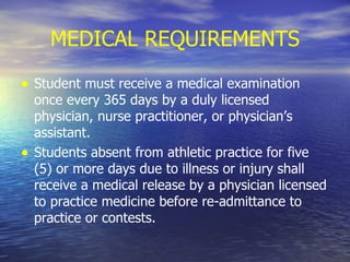 MEDICAL REQUIREMENTS Student must receive a medical examination once every 365 days by a duly licensed physician, nurse practitioner, or physician’s assistant. Students absent from athletic practice for five (5) or more days due to illness or injury shall receive a medical release by a physician licensed to practice medicine before re-admittance to practice or contests. 