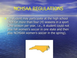 NCHSAA REGULATIONS No student may participate at the high school level for more than four (4) seasons in a sport (one season per year, i.e., A student could not play fall women’s soccer in one state and then play NCHSAA women’s soccer in the spring). 