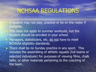 NCHSAA REGULATIONS A student may not play, practice or be on the roster if ineligible.  This does not apply to summer workouts, but the student should be enrolled in your school. Managers, statisticians, etc.  do not  have to meet NCHSAA eligibility standards. There shall be no Sunday practice in any sport.  This includes the assembling of athletic squads (full teams or selected individuals) for purposes of   viewing films, chalk talks, or other materials pertaining to the coaching of the team. 