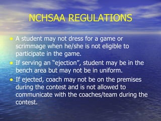 NCHSAA REGULATIONS A student may not dress for a game or scrimmage when he/she is not eligible to participate in the game.  If serving an “ejection”, student may be in the bench area but may not be in uniform. If ejected, coach may not be on the premises during the contest and is not allowed to communicate with the coaches/team during the contest. 