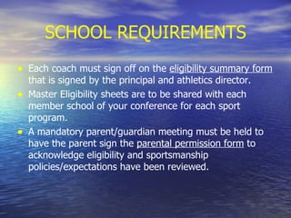 SCHOOL REQUIREMENTS Each coach must sign off on the  eligibility summary form  that is signed by the principal and athletics director. Master Eligibility sheets are to be shared with each member school of your conference for each sport program. A mandatory parent/guardian meeting must be held to have the parent sign the  parental permission form  to acknowledge eligibility and sportsmanship policies/expectations have been reviewed. 
