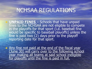 NCHSAA REGULATIONS UNPAID FINES  – Schools that have unpaid fines to the NCHSAA are not eligible to compete in the playoffs for that sport (i.e. baseball fine would be specific to baseball playoffs) unless the fine is paid two (2) days prior to the playoff reporting date for that sport. Any fine not paid at the end of the fiscal year (June 30) will carry over to the following school year making all teams at said school ineligible for playoffs until the fine is paid in full. 