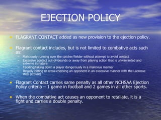 EJECTION POLICY FLAGRANT CONTACT  added as new provision to the ejection policy. Flagrant contact includes, but is not limited to combative acts such as: Maliciously running over the catcher/fielder without attempt to avoid contact Excessive contact out-of-bounds or away from playing action that is unwarranted and extreme in nature Tackling/taking down a player dangerously in a malicious manner Illegally hitting or cross-checking an opponent in an excessive manner with the Lacrosse stick (crosse) Flagrant Contact carries same penalty as all other NCHSAA Ejection Policy criteria – 1 game in football and 2 games in all other sports. When the combative act causes an opponent to retaliate, it is a fight and carries a double penalty. 