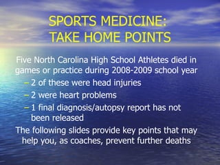 SPORTS MEDICINE:  TAKE HOME POINTS Five North Carolina High School Athletes died in games or practice during 2008-2009 school year 2 of these were head injuries 2 were heart problems 1 final diagnosis/autopsy report has not been released The following slides provide key points that may help you, as coaches, prevent further deaths 