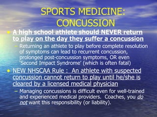 SPORTS MEDICINE: CONCUSSION A high school athlete should NEVER return to play on the day they suffer a concussion Returning an athlete to play before complete resolution of symptoms can lead to recurrent concussion, prolonged post-concussion symptoms, OR even ‘Second Impact Syndrome’ (which is often fatal) NEW NHSCAA Rule :  An athlete with suspected concussion cannot return to play until he/she is cleared by a licensed medical physician Managing concussions is difficult even for well-trained and experienced medical providers.  Coaches, you  do not  want this responsibility (or liability). 