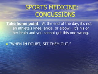 SPORTS MEDICINE: CONCUSSIONS Take home point :  At the end of the day, it’s not an athlete’s knee, ankle, or elbow… it’s his or her brain and you cannot get this one wrong. “ WHEN IN DOUBT, SIT THEM OUT.” 