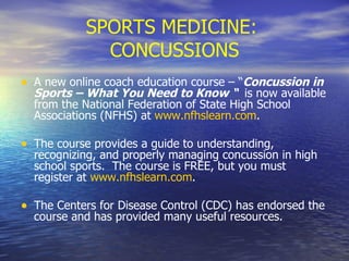 SPORTS MEDICINE:  CONCUSSIONS A new online coach education course – “ Concussion in Sports – What You Need to Know “  is now available from the National Federation of State High School Associations (NFHS) at  www.nfhslearn.com .  The course provides a guide to understanding, recognizing, and properly managing concussion in high school sports.  The course is FREE, but you must register at  www.nfhslearn.com . The Centers for Disease Control (CDC) has endorsed the course and has provided many useful resources. 