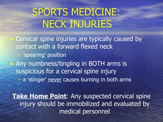   SPORTS MEDICINE: NECK INJURIES Cervical spine injuries are typically caused by contact with a forward flexed neck  ‘ spearing’ position Any numbness/tingling in BOTH arms is suspicious for a cervical spine injury  a ‘stinger’  never  causes burning in both arms Take Home Point : Any suspected cervical spine injury should be immobilized and evaluated by medical personnel 