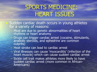 SPORTS MEDICINE: HEART ISSUES Sudden cardiac death occurs in young athletes for a variety of reasons: Most are due to genetic abnormalities of heart rhythms or heart anatomy Drugs can trigger cardiac arrest (cocaine, stimulants, anabolic steroids, and ephedrine are common culprits) Heat stroke can lead to cardiac arrest Viral illnesses can cause ‘myocarditis’ (infection of the heart muscle) which can cause sudden cardiac arrest Sickle cell trait makes athletes more likely to have sudden cardiac arrest (more common in African-Americans) 