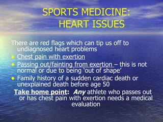 SPORTS MEDICINE:  HEART ISSUES There are red flags which can tip us off to undiagnosed heart problems Chest pain with exertion Passing out/fainting from exertion  – this is not normal or due to being ‘out of shape’ Family history of a sudden cardiac death or unexplained death before age 50 Take home point :  Any  athlete who passes out or has chest pain with exertion needs a medical evaluation 