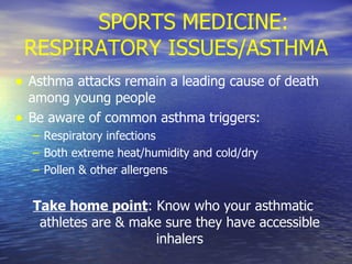 SPORTS MEDICINE: RESPIRATORY ISSUES/ASTHMA Asthma attacks remain a leading cause of death among young people Be aware of common asthma triggers: Respiratory infections Both extreme heat/humidity and cold/dry  Pollen & other allergens Take home point : Know who your asthmatic athletes are & make sure they have accessible inhalers 