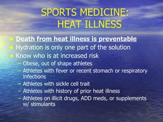 SPORTS MEDICINE:  HEAT ILLNESS Death from heat illness is preventable Hydration is only one part of the solution Know who is at increased risk Obese, out of shape athletes Athletes with fever or recent stomach or respiratory infections Athletes with sickle cell trait Athletes with history of prior heat illness Athletes on illicit drugs, ADD meds, or supplements w/ stimulants 
