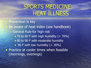 SPORTS MEDICINE: HEAT ILLNESS Prevention is key Be aware of heat index (see handbook) General Rule for high risk 70 to 80 F with high humidity (> 70%) 80 to 90 F with moderate humidity 90 F with low humidity (< 30%) Practice at cooler times when feasible (mornings, evenings)  