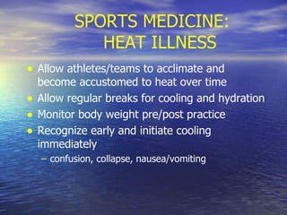 SPORTS MEDICINE: HEAT ILLNESS Allow athletes/teams to acclimate and become accustomed to heat over time Allow regular breaks for cooling and hydration Monitor body weight pre/post practice Recognize early and initiate cooling immediately confusion, collapse, nausea/vomiting 