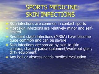 SPORTS MEDICINE: SKIN INFECTIONS Skin infections are common in contact sports Most skin infections are relatively minor and self-limited Resistant staph infections (MRSA) have become quite common and can be severe Skin infections are spread by skin-to-skin contact, sharing pads/equipment/work-out gear, dirty equipment Any boil or abscess needs medical evaluation 