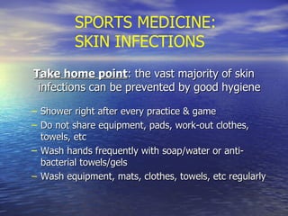 SPORTS MEDICINE: SKIN INFECTIONS Take home point : the vast majority of skin infections can be prevented by good hygiene Shower right after every practice & game Do not share equipment, pads, work-out clothes, towels, etc Wash hands frequently with soap/water or anti-bacterial towels/gels Wash equipment, mats, clothes, towels, etc regularly 