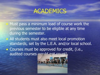ACADEMICS Must pass a minimum load of course work the previous semester to be eligible at any time during the semester. All students must also meet local promotion standards, set by the L.E.A. and/or local school. Courses must be approved for credit, (i.e., audited courses would not count). 