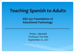 Teaching Spanish to Adults Kristy J. Bennett Professor Tim Pyle September 27, 2011 EDU 352: Foundations of Educational Technology 