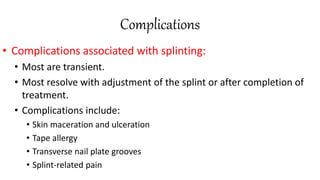 Complications
• Complications associated with splinting:
• Most are transient.
• Most resolve with adjustment of the splint or after completion of
treatment.
• Complications include:
• Skin maceration and ulceration
• Tape allergy
• Transverse nail plate grooves
• Splint-related pain
 