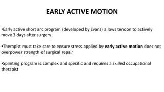 EARLY ACTIVE MOTION
•Early active short arc program (developed by Evans) allows tendon to actively
move 3 days after surgery
•Therapist must take care to ensure stress applied by early active motion does not
overpower strength of surgical repair
•Splinting program is complex and specific and requires a skilled occupational
therapist
 