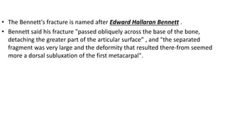 • The Bennett's fracture is named after Edward Hallaran Bennett .
• Bennett said his fracture "passed obliquely across the base of the bone,
detaching the greater part of the articular surface” , and "the separated
fragment was very large and the deformity that resulted there-from seemed
more a dorsal subluxation of the first metacarpal".
 