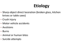 Etiology
• Sharp object direct laceration (broken glass, kitchen
knives or table saws)
• Crush injury
• Motor vehicle accidents
• Avulsions
• Burns
• Animal or human bites
• Suicide attempts
 