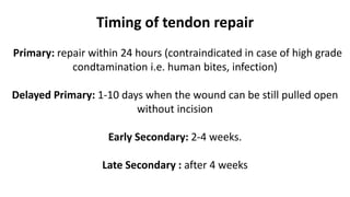 Timing of tendon repair
Primary: repair within 24 hours (contraindicated in case of high grade
condtamination i.e. human bites, infection)
Delayed Primary: 1-10 days when the wound can be still pulled open
without incision
Early Secondary: 2-4 weeks.
Late Secondary : after 4 weeks
 