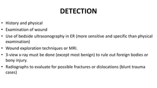 DETECTION
• History and physical
• Examination of wound
• Use of bedside ultrasonography in ER (more sensitive and specific than physical
examination)
• Wound exploration techniques or MRI.
• 3-view x-ray must be done (except most benign) to rule out foreign bodies or
bony injury.
• Radiographs to evaluate for possible fractures or dislocations (blunt trauma
cases)
 