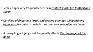 • Jersey finger very frequently occurs in contact sports like football and
rugby.
• Catching of finger in a jersey and tearing a tendon while tackling
opponents in contact sports is the common cause of jersey finger.
• A jersey finger injury most frequently affects the ring finger of the
hand.
 