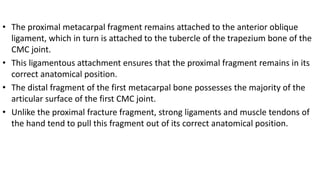 • The proximal metacarpal fragment remains attached to the anterior oblique
ligament, which in turn is attached to the tubercle of the trapezium bone of the
CMC joint.
• This ligamentous attachment ensures that the proximal fragment remains in its
correct anatomical position.
• The distal fragment of the first metacarpal bone possesses the majority of the
articular surface of the first CMC joint.
• Unlike the proximal fracture fragment, strong ligaments and muscle tendons of
the hand tend to pull this fragment out of its correct anatomical position.
 