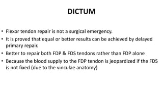 DICTUM
• Flexor tendon repair is not a surgical emergency.
• It is proved that equal or better results can be achieved by delayed
primary repair.
• Better to repair both FDP & FDS tendons rather than FDP alone
• Because the blood supply to the FDP tendon is jeopardized if the FDS
is not fixed (due to the vinculae anatomy)
 