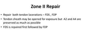 Zone II Repair
• Repair both tendon lacerations – FDS , FDP
• Tendon sheath may be opened for exposure but A2 and A4 are
preserved as much as possible
• FDS is repaired first followed by FDP
 