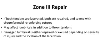 Zone III Repair
• If both tendons are lacerated, both are repaired, end to end with
circumferential re-enforcing sutures
• May affect lumbricals in addition to flexor tendons
• Damaged lumbrical is either repaired or excised depending on severity
of injury and the location of the laceration
 