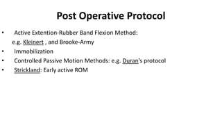 Post Operative Protocol
• Active Extention-Rubber Band Flexion Method:
e.g. Kleinert , and Brooke-Army
• Immobilization
• Controlled Passive Motion Methods: e.g. Duran’s protocol
• Strickland: Early active ROM
 