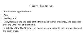 Clinical Evaluation
• Characteristic signs include –
• Pain,
• Swelling, and
• Ecchymosis around the base of the thumb and thenar eminence, and especially
over the CMC joint of the thumb .
• Instability of the CMC joint of the thumb, accompanied by pain and weakness of
the pinch grasp.
 