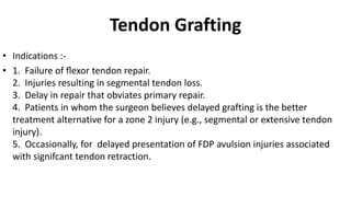 Tendon Grafting
• Indications :-
• 1. Failure of ﬂexor tendon repair.
2. Injuries resulting in segmental tendon loss.
3. Delay in repair that obviates primary repair.
4. Patients in whom the surgeon believes delayed grafting is the better
treatment alternative for a zone 2 injury (e.g., segmental or extensive tendon
injury).
5. Occasionally, for delayed presentation of FDP avulsion injuries associated
with signifcant tendon retraction.
 
