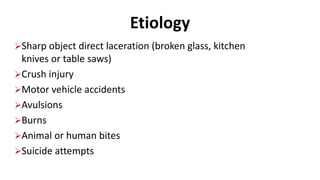 Etiology
Sharp object direct laceration (broken glass, kitchen
knives or table saws)
Crush injury
Motor vehicle accidents
Avulsions
Burns
Animal or human bites
Suicide attempts
 