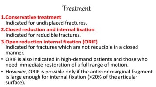 Treatment
1.Conservative treatment
Indicated for undisplaced fractures.
2.Closed reduction and internal fixation
Indicated for reducible fractures.
3.Open reduction internal fixation (ORIF)
Indicated for fractures which are not reducible in a closed
manner.
• ORIF is also indicated in high-demand patients and those who
need immediate restoration of a full range of motion.
• However, ORIF is possible only if the anterior marginal fragment
is large enough for internal fixation (>20% of the articular
surface).
 