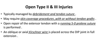 Open Type II & III Injuries
• Typically managed by debridement and tendon suture .
• May require skin coverage procedures ,with or without tendon grafts .
• Open repair of the extensor tendon with a running 5-0 prolene suture
is performed .
• An oblique or axial Kirschner wire is placed across the DIP joint in full
extension .
 