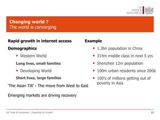 Changing world ?
   The world is converging


 Rapid growth in internet access               Example
 Demographics                                     •   1.3bn population in China
         •   Western World                        •   314m middle class in next 5 yrs
         Long lives, small families               •   Shenzhen 12m population
         •   Developing World                     •   100m urban residents since 2006
         Short lives, large families              •   100’s of millions getting out of
                                                      poverty in Asia
 ‘The Asian Tilt’ - The move from West to East

 Emerging markets are driving recovery



UK Trade & Investment | Exporting for Growth                                             12
 