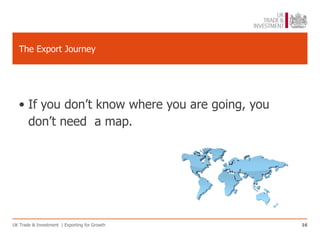 The Export Journey




   • If you don’t know where you are going, you
     don’t need a map.




UK Trade & Investment | Exporting for Growth      16
 