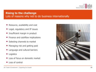 Rising to the challenge
   Lots of reasons why not to do business internationally


      Resource, availability and cost

      Legal, regulatory and IP issues

      Insufficient margin in product

      Finance and cashflow implications

      Selecting channels to market

      Managing risk and getting paid

      Language and cultural barriers

      Logistics

      Loss of focus on domestic market

      Loss of control

UK Trade & Investment | Exporting for Growth                19
 
